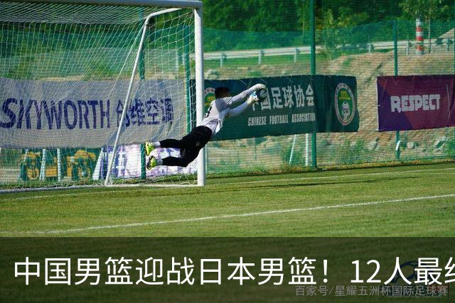 中国男篮迎战日本男篮！12人最终参赛名单正式公布，攻防均衡全力冲击胜利