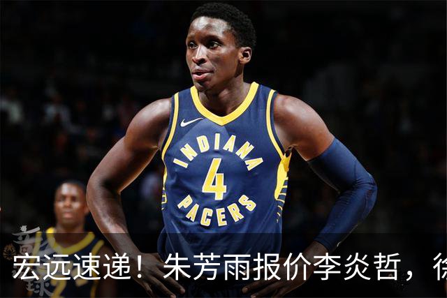 宏远速递！朱芳雨报价李炎哲，徐杰新身份曝光，杜锋深夜发声